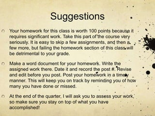 Suggestions
Your homework for this class is worth 100 points because it
requires significant work. Take this part of the course very
seriously. It is easy to skip a few assignments, and then a
few more, but failing the homework section of this class will
be detrimental to your grade.
Make a word document for your homework. Write the
assigned work there. Date it and record the post #. Revise
and edit before you post. Post your homework in a timely
manner. This will keep you on track by reminding you of how
many you have done or missed.
At the end of the quarter, I will ask you to assess your work,
so make sure you stay on top of what you have
accomplished!
 