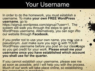 In order to do the homework, you must establish a
username. To make your own FREE WordPress
username, go to
https://signup.wordpress.com/signup/?user=1. The
system will walk you through the steps to get a
WordPress username. Alternatively, you can sign into
our website through Facebook.
If you prefer not to use your own name, you may use a
pseudonym. Just make sure you sign in with YOUR
WordPress username before you post on our class page
so you get credit for your work. Please email me your
username once you have established which account
you shall use for the quarter.
If you cannot establish your username, please see me
as soon as possible, and I will help you with the process.
Much of our work will take place online, so establishing
Your Username
 