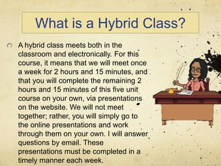 What is a Hybrid Class?
A hybrid class meets both in the
classroom and electronically. For this
course, it means that we will meet once
a week for 2 hours and 15 minutes, and
that you will complete the remaining 2
hours and 15 minutes of this five unit
course on your own, via presentations
on the website. We will not meet
together; rather, you will simply go to
the online presentations and work
through them on your own. I will answer
questions by email. These
presentations must be completed in a
timely manner each week.
 