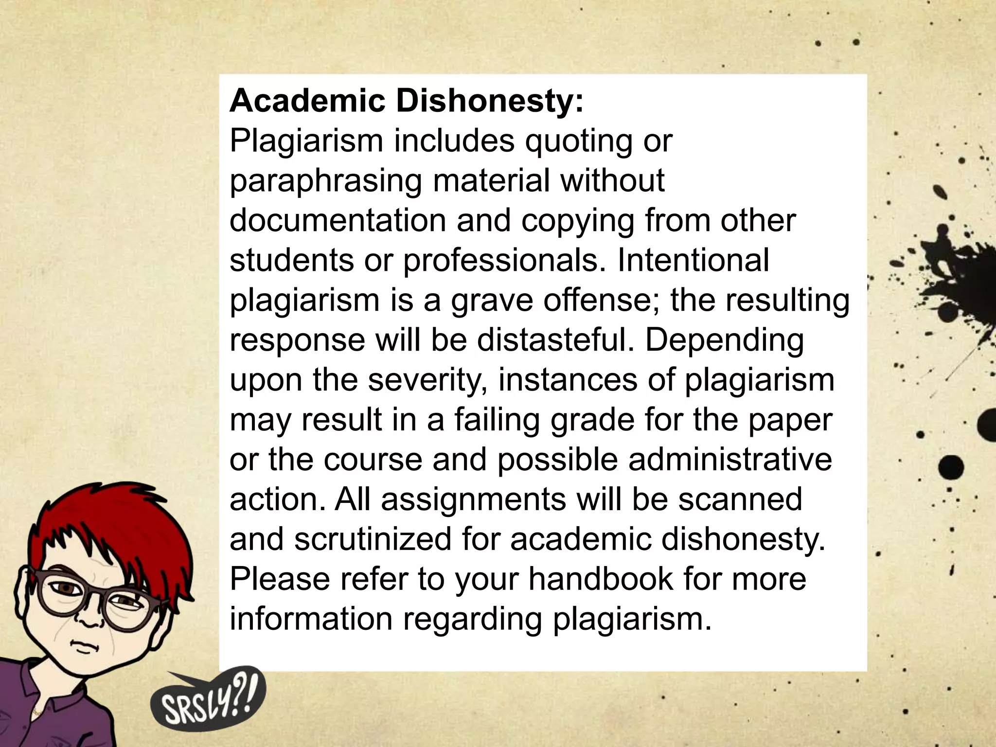 Academic Dishonesty:
Plagiarism includes quoting or
paraphrasing material without
documentation and copying from other
students or professionals. Intentional
plagiarism is a grave offense; the resulting
response will be distasteful. Depending
upon the severity, instances of plagiarism
may result in a failing grade for the paper
or the course and possible administrative
action. All assignments will be scanned
and scrutinized for academic dishonesty.
Please refer to your handbook for more
information regarding plagiarism.
 
