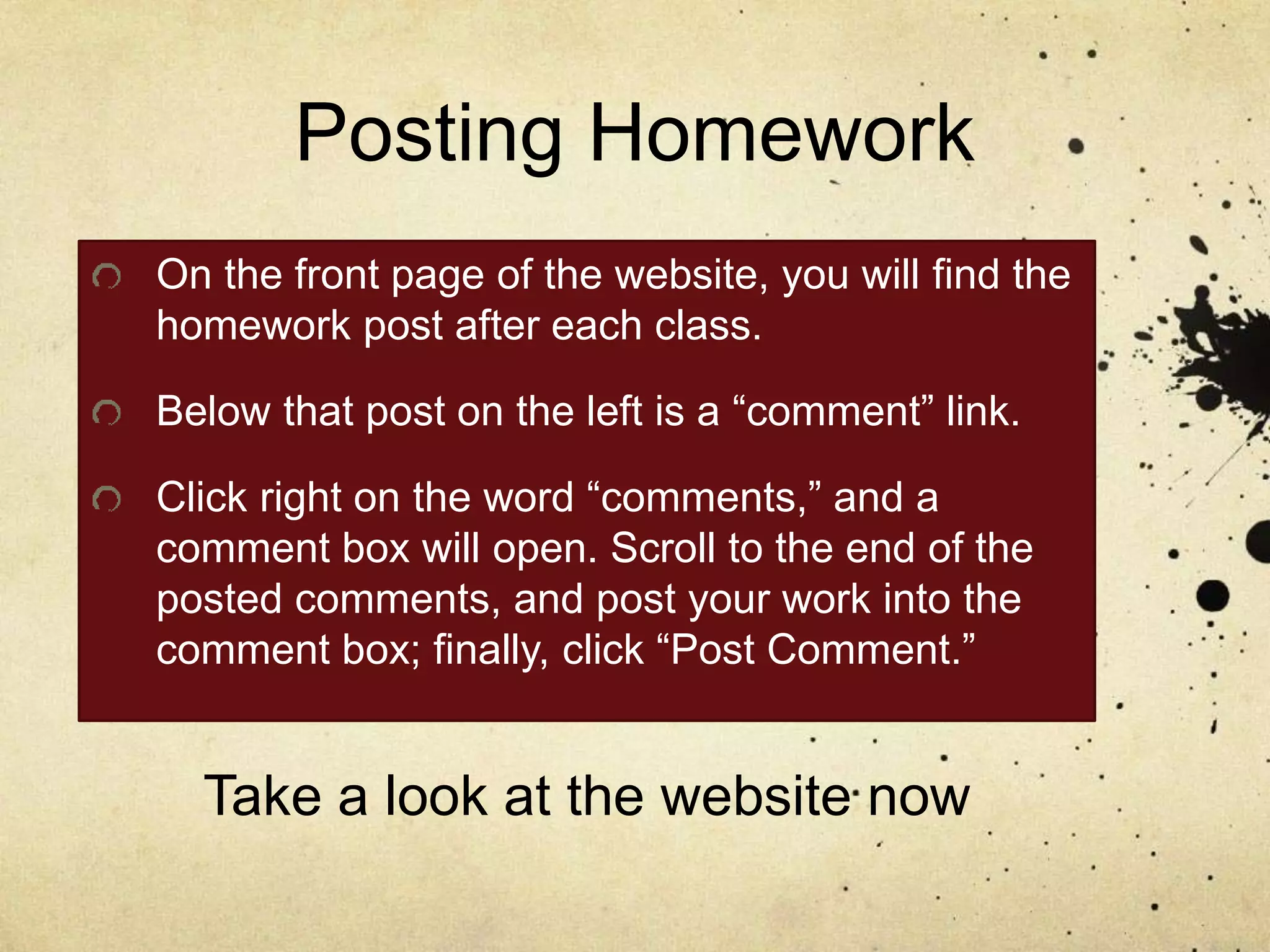 Posting Homework
On the front page of the website, you will find the
homework post after each class.
Below that post on the left is a “comment” link.
Click right on the word “comments,” and a
comment box will open. Scroll to the end of the
posted comments, and post your work into the
comment box; finally, click “Post Comment.”
Take a look at the website now
 