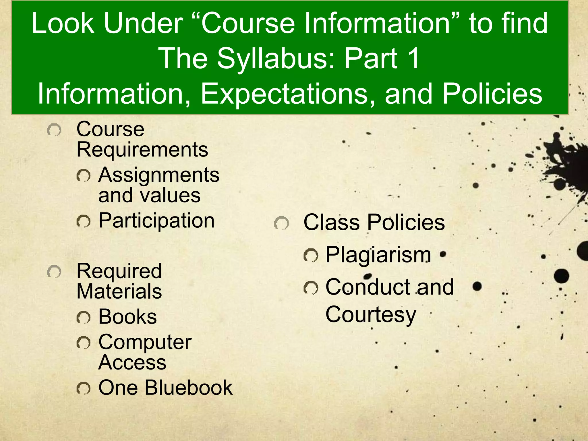 Look Under “Course Information” to find
The Syllabus: Part 1
Information, Expectations, and Policies
Course
Requirements
Assignments
and values
Participation
Required
Materials
Books
Computer
Access
One Bluebook
Class Policies
Plagiarism
Conduct and
Courtesy
 