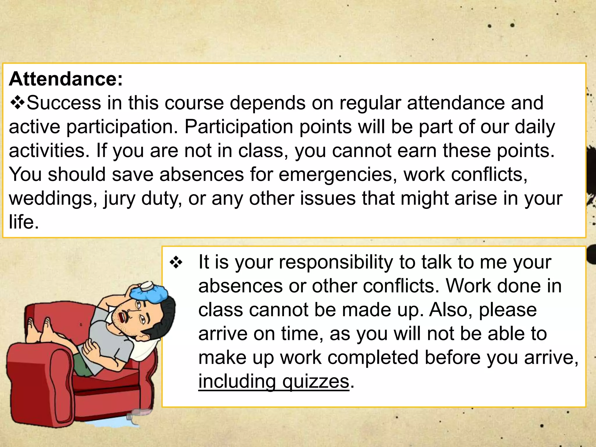  It is your responsibility to talk to me your
absences or other conflicts. Work done in
class cannot be made up. Also, please
arrive on time, as you will not be able to
make up work completed before you arrive,
including quizzes.
Attendance:
Success in this course depends on regular attendance and
active participation. Participation points will be part of our daily
activities. If you are not in class, you cannot earn these points.
You should save absences for emergencies, work conflicts,
weddings, jury duty, or any other issues that might arise in your
life.
 