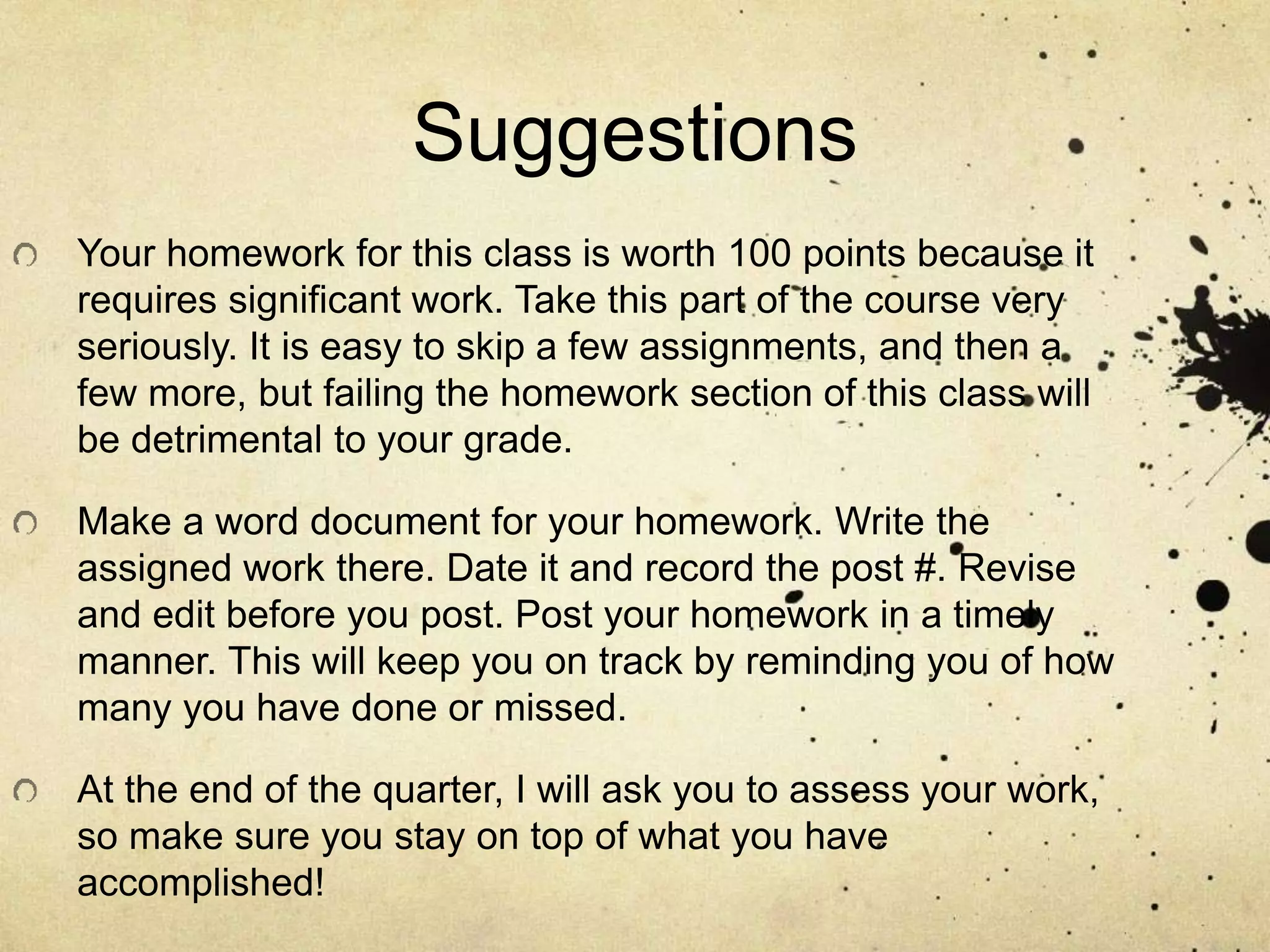 Suggestions
Your homework for this class is worth 100 points because it
requires significant work. Take this part of the course very
seriously. It is easy to skip a few assignments, and then a
few more, but failing the homework section of this class will
be detrimental to your grade.
Make a word document for your homework. Write the
assigned work there. Date it and record the post #. Revise
and edit before you post. Post your homework in a timely
manner. This will keep you on track by reminding you of how
many you have done or missed.
At the end of the quarter, I will ask you to assess your work,
so make sure you stay on top of what you have
accomplished!
 