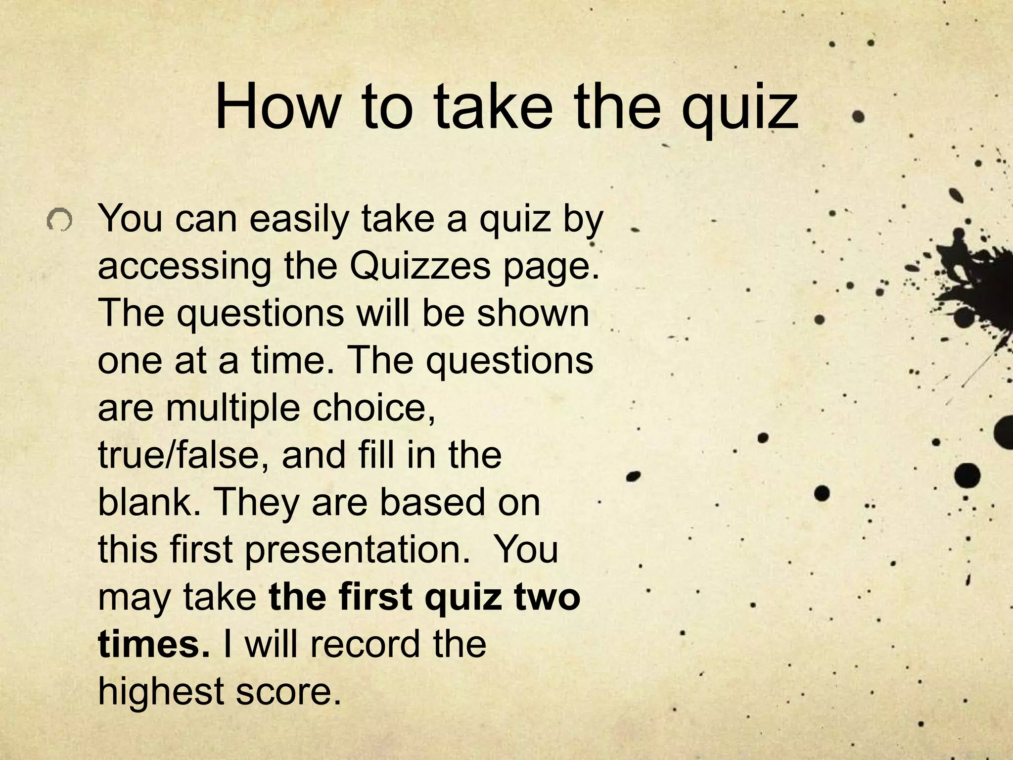 How to take the quiz
You can easily take a quiz by
accessing the Quizzes page.
The questions will be shown
one at a time. The questions
are multiple choice,
true/false, and fill in the
blank. They are based on
this first presentation. You
may take the first quiz two
times. I will record the
highest score.
 