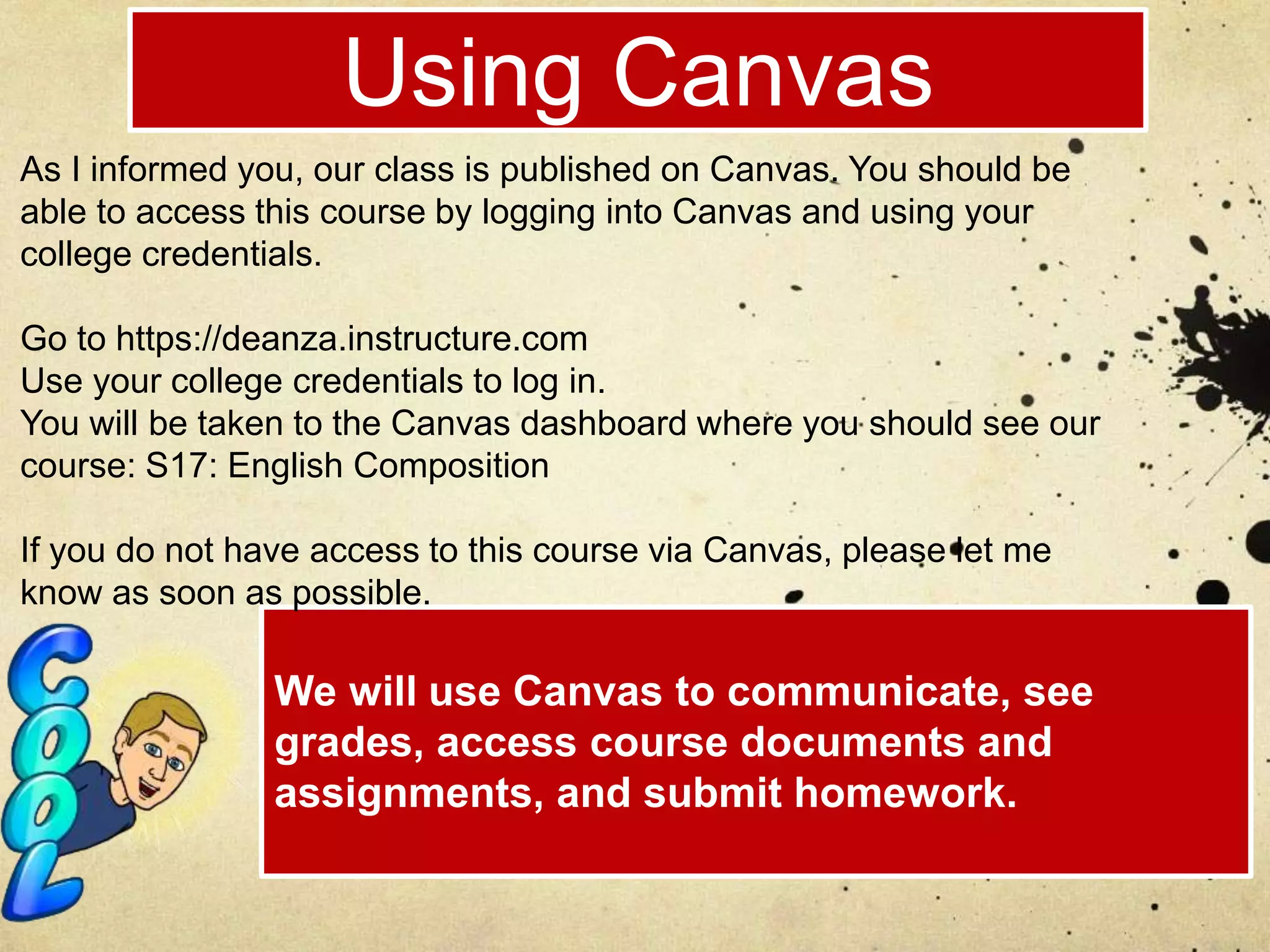 Using Canvas
We will use Canvas to communicate, see
grades, access course documents and
assignments, and submit homework.
As I informed you, our class is published on Canvas. You should be
able to access this course by logging into Canvas and using your
college credentials.
Go to https://deanza.instructure.com
Use your college credentials to log in.
You will be taken to the Canvas dashboard where you should see our
course: S17: English Composition
If you do not have access to this course via Canvas, please let me
know as soon as possible.
 