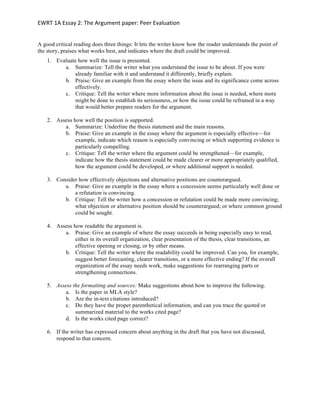 EWRT	1A	Essay	2:	The	Argument	paper:	Peer	Evaluation	
A good critical reading does three things: It lets the writer know how the reader understands the point of
the story, praises what works best, and indicates where the draft could be improved.
1. Evaluate how well the issue is presented.
a. Summarize: Tell the writer what you understand the issue to be about. If you were
already familiar with it and understand it differently, briefly explain.
b. Praise: Give an example from the essay where the issue and its significance come across
effectively.
c. Critique: Tell the writer where more information about the issue is needed, where more
might be done to establish its seriousness, or how the issue could be reframed in a way
that would better prepare readers for the argument.
2. Assess how well the position is supported.
a. Summarize: Underline the thesis statement and the main reasons.
b. Praise: Give an example in the essay where the argument is especially effective—for
example, indicate which reason is especially convincing or which supporting evidence is
particularly compelling.
c. Critique: Tell the writer where the argument could be strengthened—for example,
indicate how the thesis statement could be made clearer or more appropriately qualified,
how the argument could be developed, or where additional support is needed.
3. Consider how effectively objections and alternative positions are counterargued.
a. Praise: Give an example in the essay where a concession seems particularly well done or
a refutation is convincing.
b. Critique: Tell the writer how a concession or refutation could be made more convincing;
what objection or alternative position should be counterargued; or where common ground
could be sought.
4. Assess how readable the argument is.
a. Praise: Give an example of where the essay succeeds in being especially easy to read,
either in its overall organization, clear presentation of the thesis, clear transitions, an
effective opening or closing, or by other means.
b. Critique: Tell the writer where the readability could be improved. Can you, for example,
suggest better forecasting, clearer transitions, or a more effective ending? If the overall
organization of the essay needs work, make suggestions for rearranging parts or
strengthening connections.
5. Assess the formatting and sources: Make suggestions about how to improve the following.
a. Is the paper in MLA style?
b. Are the in-text citations introduced?
c. Do they have the proper parenthetical information, and can you trace the quoted or
summarized material to the works cited page?
d. Is the works cited page correct?
6. If the writer has expressed concern about anything in the draft that you have not discussed,
respond to that concern.
	
 