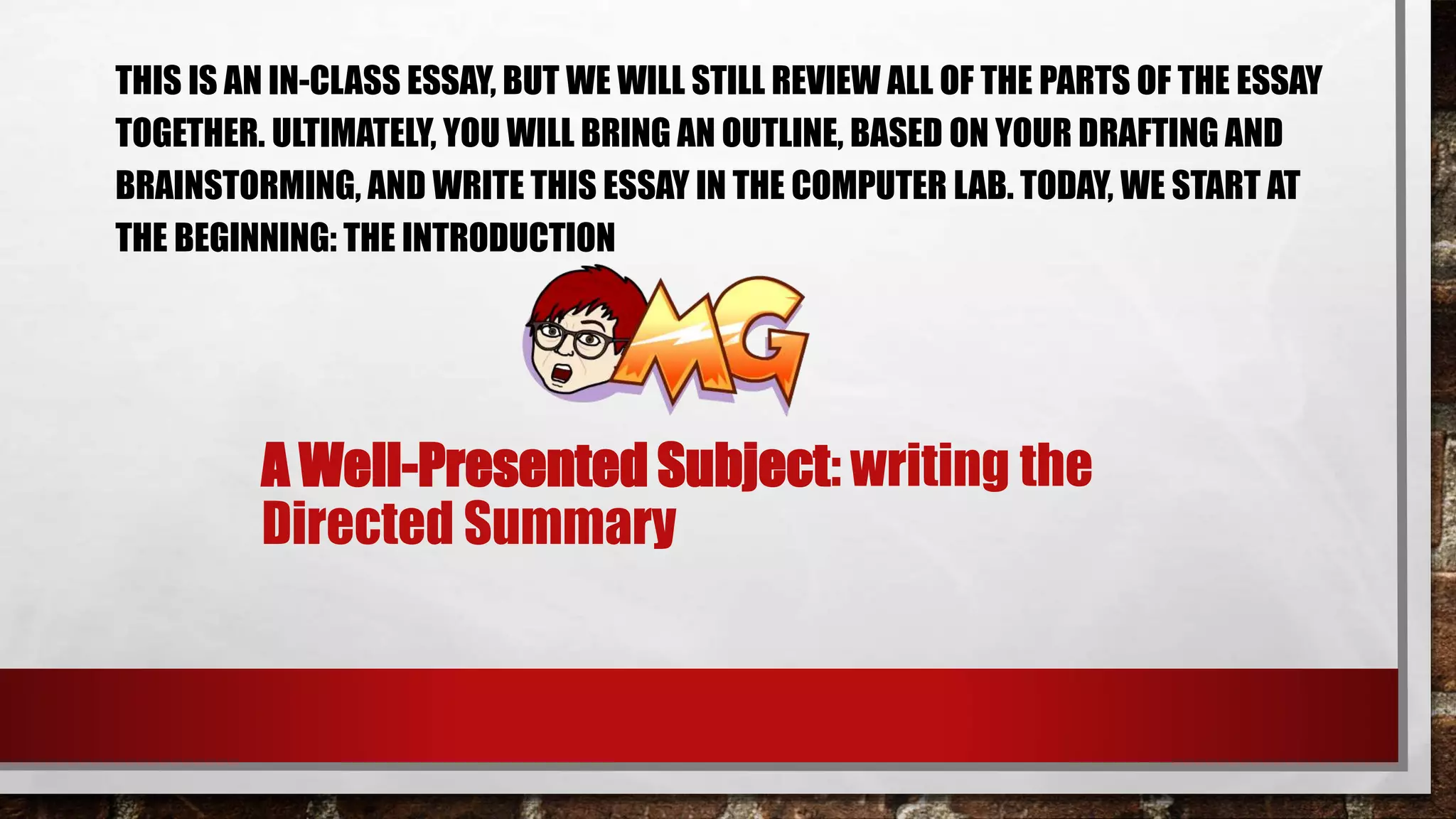 A Well-Presented Subject: writing the
Directed Summary
THIS IS AN IN-CLASS ESSAY, BUT WE WILL STILL REVIEW ALL OF THE PARTS OF THE ESSAY
TOGETHER. ULTIMATELY, YOU WILL BRING AN OUTLINE, BASED ON YOUR DRAFTING AND
BRAINSTORMING, AND WRITE THIS ESSAY IN THE COMPUTER LAB. TODAY, WE START AT
THE BEGINNING: THE INTRODUCTION
 