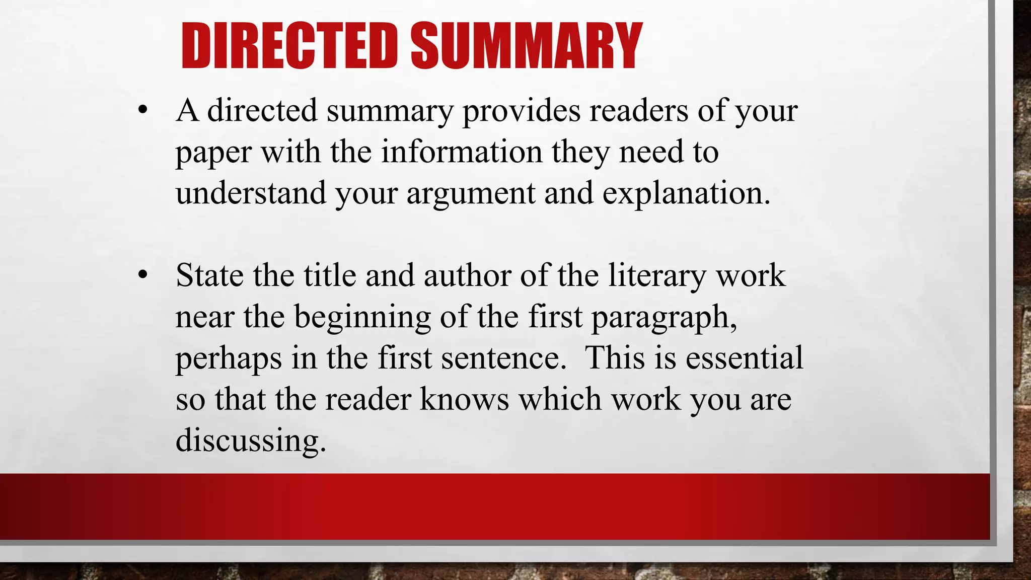 DIRECTED SUMMARY
• A directed summary provides readers of your
paper with the information they need to
understand your argument and explanation.
• State the title and author of the literary work
near the beginning of the first paragraph,
perhaps in the first sentence. This is essential
so that the reader knows which work you are
discussing.
 