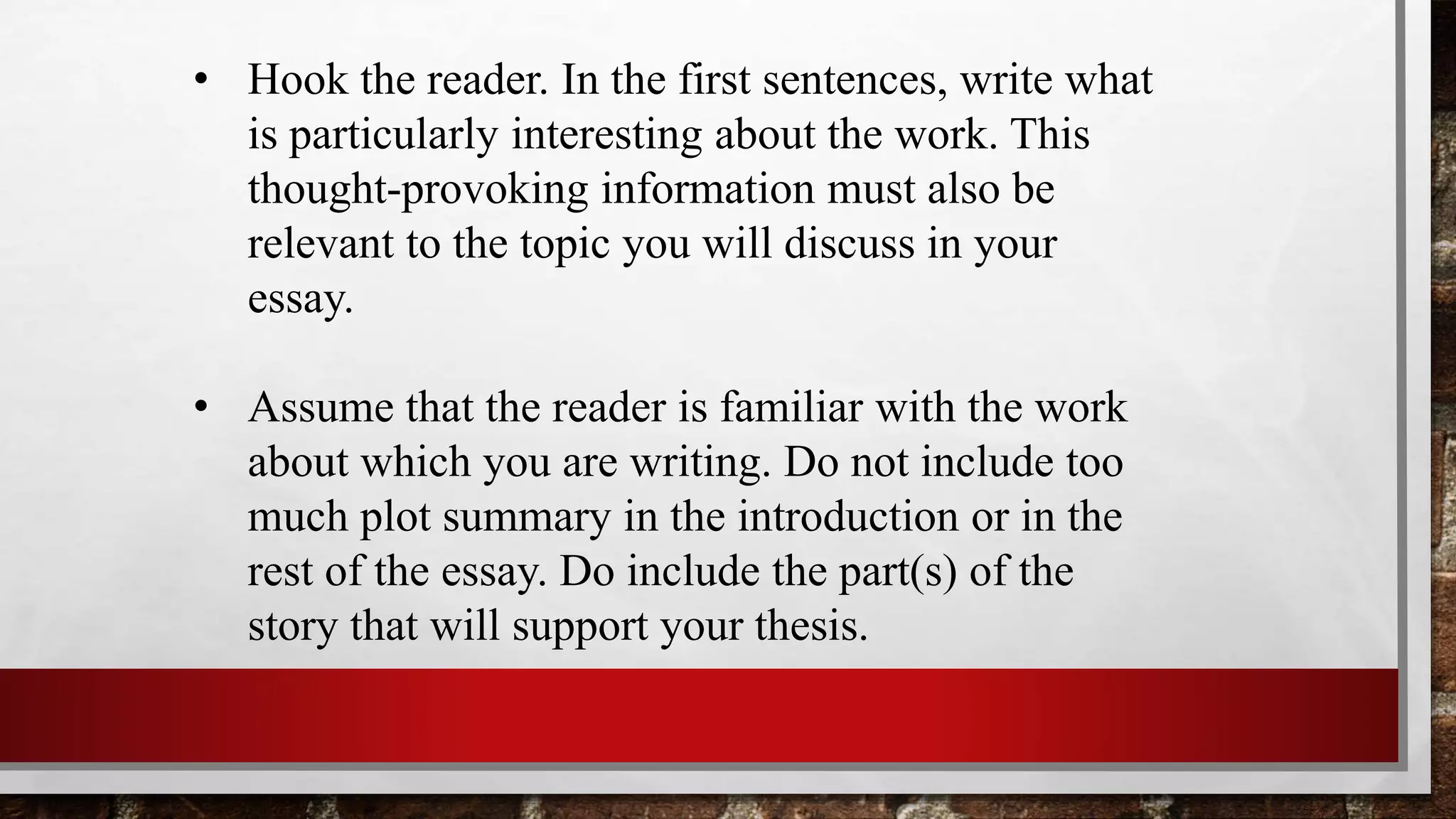 • Hook the reader. In the first sentences, write what
is particularly interesting about the work. This
thought-provoking information must also be
relevant to the topic you will discuss in your
essay.
• Assume that the reader is familiar with the work
about which you are writing. Do not include too
much plot summary in the introduction or in the
rest of the essay. Do include the part(s) of the
story that will support your thesis.
 