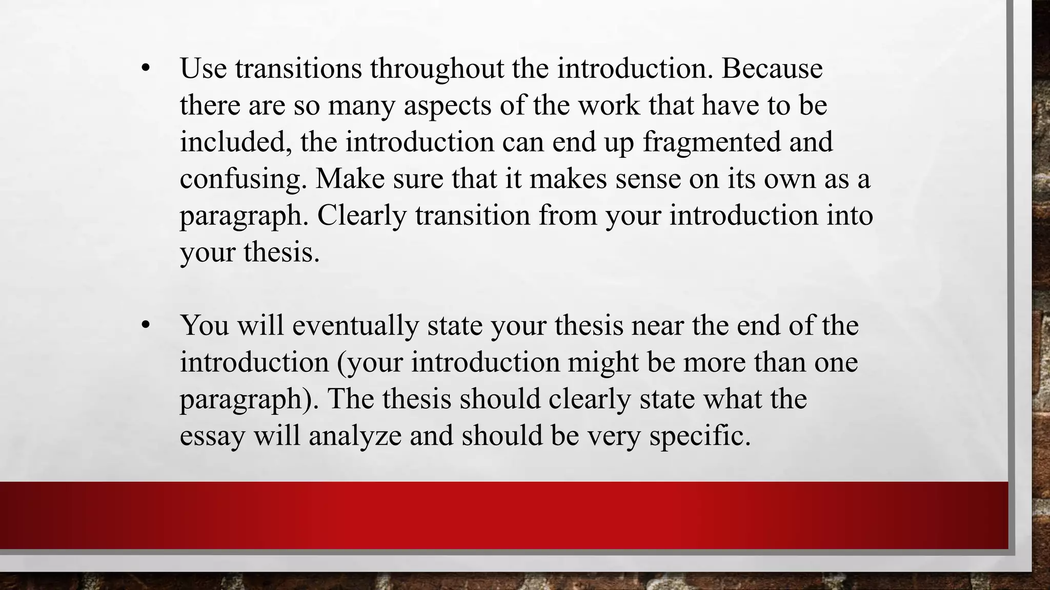 • Use transitions throughout the introduction. Because
there are so many aspects of the work that have to be
included, the introduction can end up fragmented and
confusing. Make sure that it makes sense on its own as a
paragraph. Clearly transition from your introduction into
your thesis.
• You will eventually state your thesis near the end of the
introduction (your introduction might be more than one
paragraph). The thesis should clearly state what the
essay will analyze and should be very specific.
 