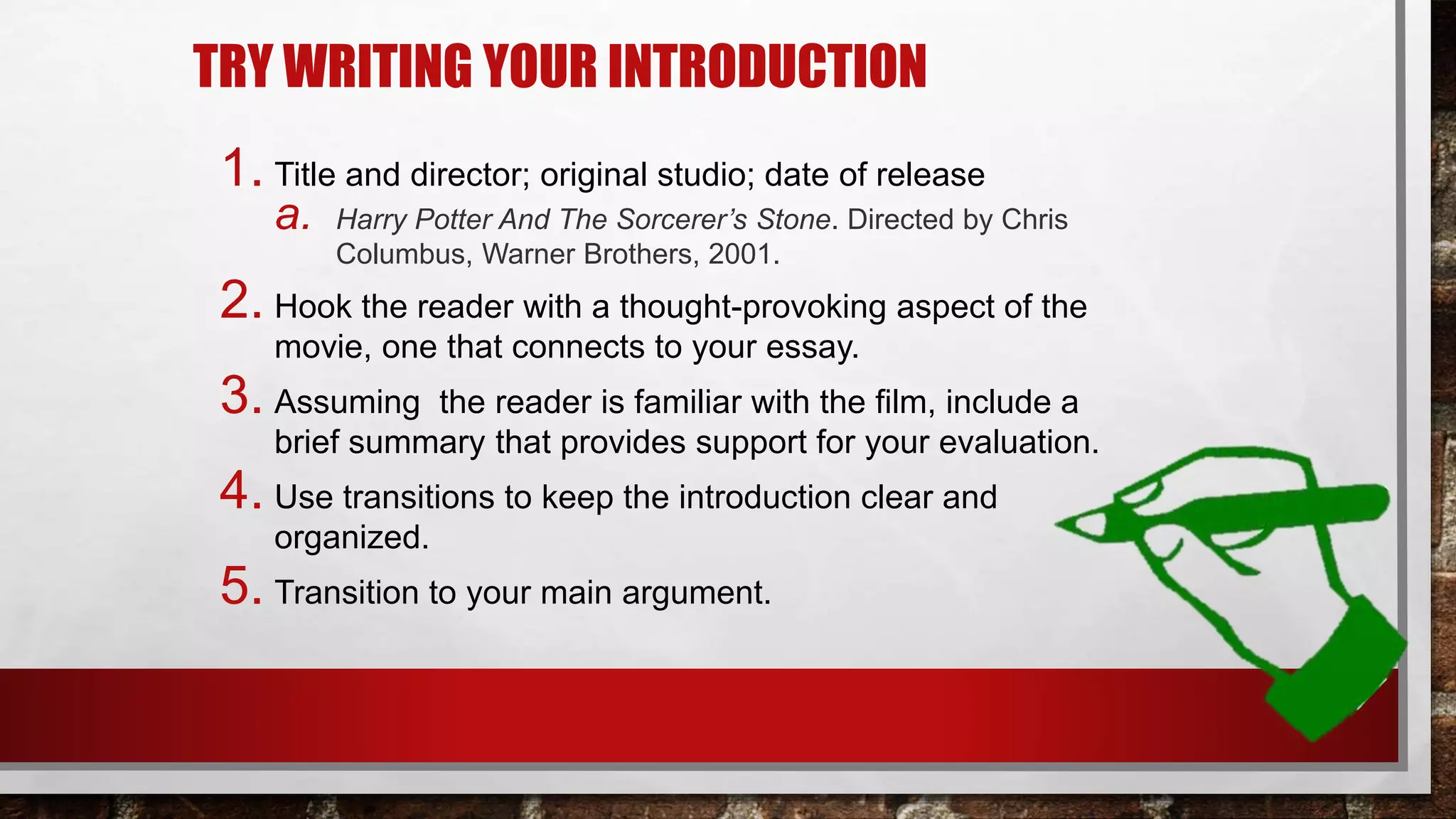 TRY WRITING YOUR INTRODUCTION
1. Title and director; original studio; date of release
a. Harry Potter And The Sorcerer’s Stone. Directed by Chris
Columbus, Warner Brothers, 2001.
2. Hook the reader with a thought-provoking aspect of the
movie, one that connects to your essay.
3. Assuming the reader is familiar with the film, include a
brief summary that provides support for your evaluation.
4. Use transitions to keep the introduction clear and
organized.
5. Transition to your main argument.
 