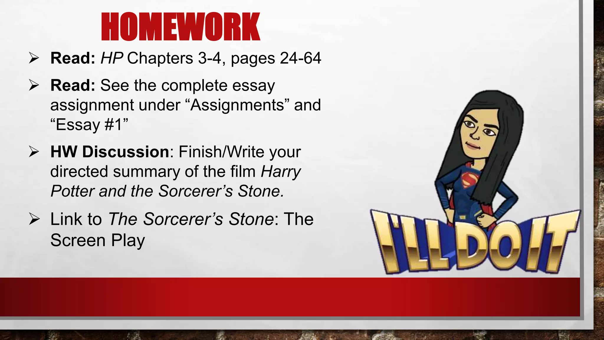 HOMEWORK
 Read: HP Chapters 3-4, pages 24-64
 Read: See the complete essay
assignment under “Assignments” and
“Essay #1”
 HW Discussion: Finish/Write your
directed summary of the film Harry
Potter and the Sorcerer’s Stone.
 Link to The Sorcerer’s Stone: The
Screen Play
 
