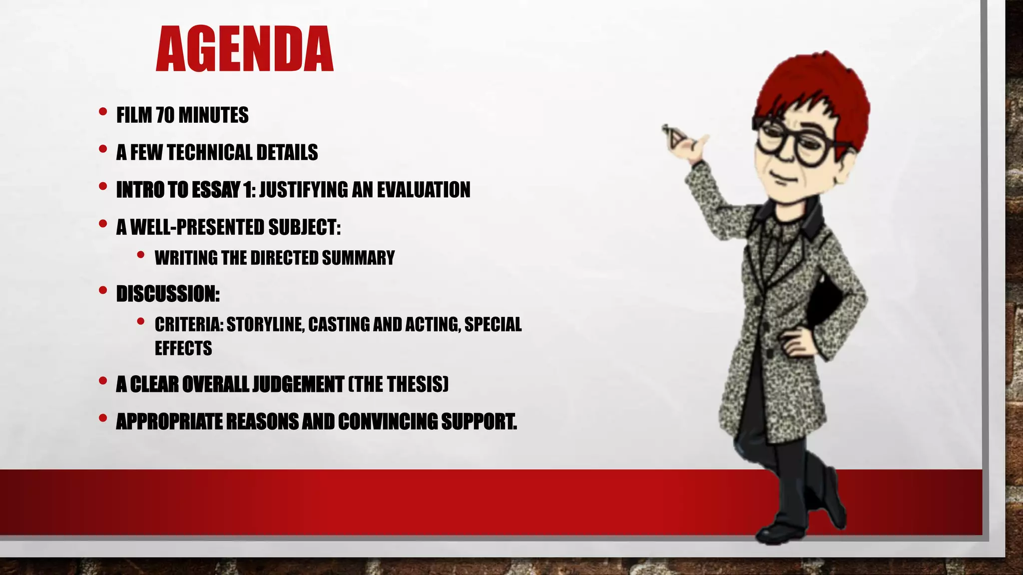 AGENDA
• FILM 70 MINUTES
• A FEW TECHNICAL DETAILS
• INTRO TO ESSAY 1: JUSTIFYING AN EVALUATION
• A WELL-PRESENTED SUBJECT:
• WRITING THE DIRECTED SUMMARY
• DISCUSSION:
• CRITERIA: STORYLINE, CASTING AND ACTING, SPECIAL
EFFECTS
• A CLEAR OVERALL JUDGEMENT (THE THESIS)
• APPROPRIATE REASONS AND CONVINCING SUPPORT.
 