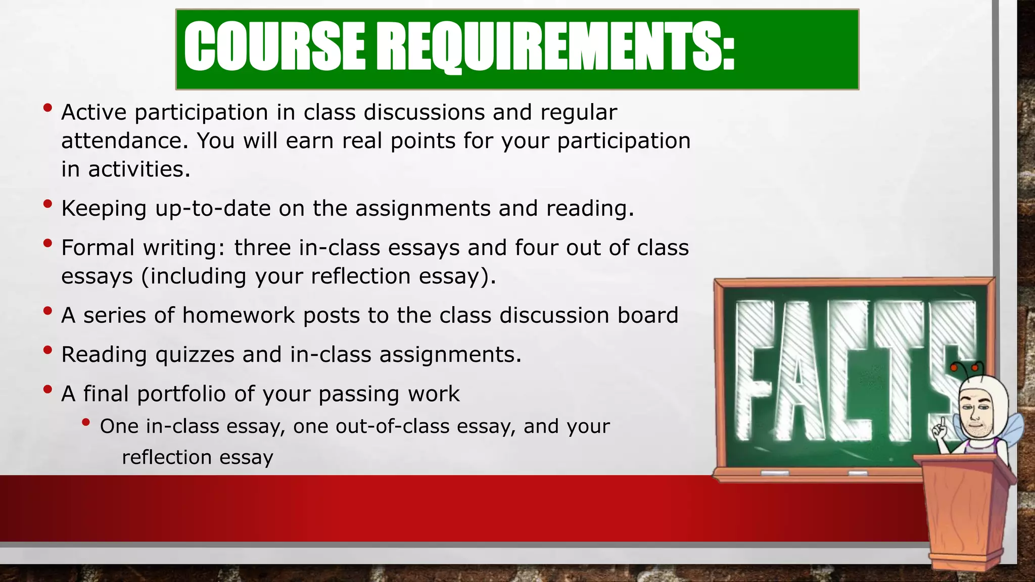 COURSE REQUIREMENTS:
• Active participation in class discussions and regular
attendance. You will earn real points for your participation
in activities.
• Keeping up-to-date on the assignments and reading.
• Formal writing: three in-class essays and four out of class
essays (including your reflection essay).
• A series of homework posts to the class discussion board
• Reading quizzes and in-class assignments.
• A final portfolio of your passing work
• One in-class essay, one out-of-class essay, and your
reflection essay
 