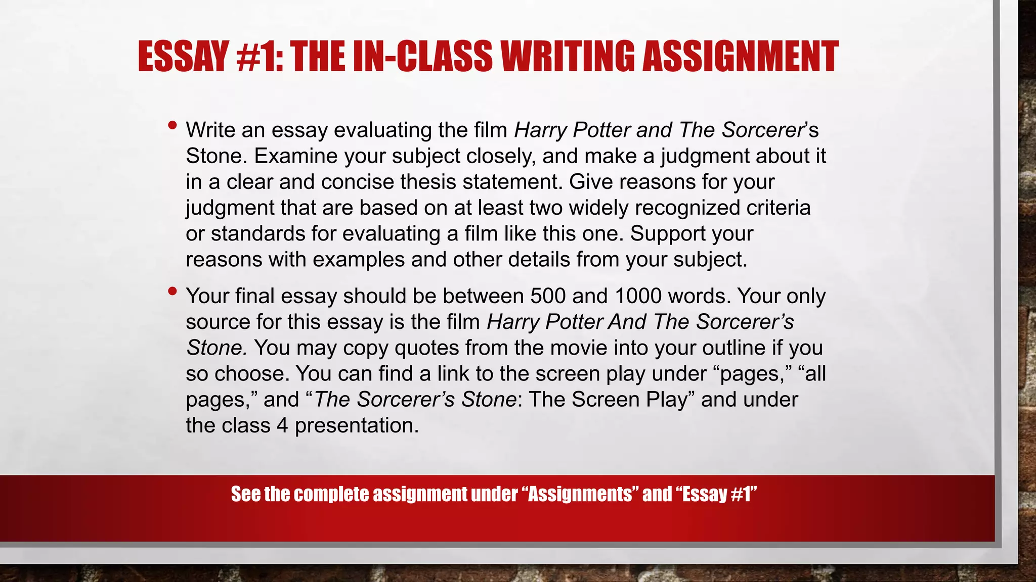 ESSAY #1: THE IN-CLASS WRITING ASSIGNMENT
• Write an essay evaluating the film Harry Potter and The Sorcerer’s
Stone. Examine your subject closely, and make a judgment about it
in a clear and concise thesis statement. Give reasons for your
judgment that are based on at least two widely recognized criteria
or standards for evaluating a film like this one. Support your
reasons with examples and other details from your subject.
• Your final essay should be between 500 and 1000 words. Your only
source for this essay is the film Harry Potter And The Sorcerer’s
Stone. You may copy quotes from the movie into your outline if you
so choose. You can find a link to the screen play under “pages,” “all
pages,” and “The Sorcerer’s Stone: The Screen Play” and under
the class 4 presentation.
See the complete assignment under “Assignments” and “Essay #1”
 