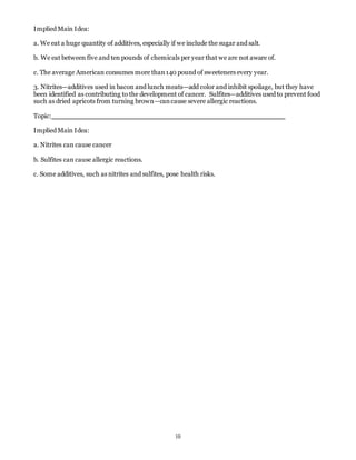 10 
Implied Main Idea: 
a. We eat a huge quantity of additives, especially if we include the sugar and salt. 
b. We eat between five and ten pounds of chemicals per year that we are not aware of. 
c. The average American consumes more than 140 pound of sweeteners every year. 
3. Nitrites—additives used in bacon and lunch meats—add color and inhibit spoilage, but they have 
been identified as contributing to the development of cancer. Sulfites—additives used to prevent food 
such as dried apricots from turning brown—can cause severe allergic reactions. 
Topic: 
Implied Main Idea: 
a. Nitrites can cause cancer 
b. Sulfites can cause allergic reactions. 
c. Some additives, such as nitrites and sulfites, pose health risks. 
 