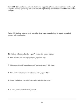 Expert #4: After reading the author’s thesis/topic, suggest 3 different audiences that the author might 
target the message of their paper to. Remember to explain why each audience would be interested in 
the topic. 
Expert #5: Read the author’s thesis and make three suggestions for how the author can make it 
stronger and more focused. 
The Author: After reading the expert’s comments, please decide: 
1. What audience you will target for your paper and why? 
2. What two real world examples you will use in the paper? Why these? 
3. What are two articles you will reference in the paper? Why? 
4. Answer each of the who/what/where/when/why/how questions. 
101 
3. Re-write your thesis to be more focused: 
 