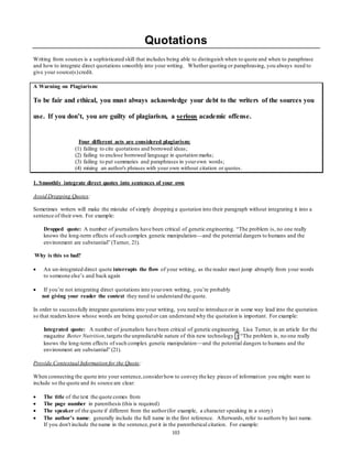 Quotations 
Writing from sources is a sophisticated skill that includes being able to distinguish when to quote and when to paraphrase 
and how to integrate direct quotations smoothly into your writing. Whether quoting or paraphrasing, you always need to 
give your source(s) credit. 
103 
A Warning on Plagiarism: 
To be fair and ethical, you must always acknowledge your debt to the writers of the sources you 
use. If you don’t, you are guilty of plagiarism, a serious academic offense. 
Four different acts are considered plagiarism: 
(1) failing to cite quotations and borrowed ideas; 
(2) failing to enclose borrowed language in quotation marks; 
(3) failing to put summaries and paraphrases in your own words; 
(4) mixing an author's phrases with your own without citation or quotes. 
1. Smoothly integrate direct quotes into sentences of your own 
Avoid Dropping Quotes: 
Sometimes writers will make the mistake of simply dropping a quotation into their paragraph without integrating it into a 
sentence of their own. For example: 
Dropped quote: A number of journalists have been critical of genetic engineering. “The problem is, no one really 
knows the long-term effects of such complex genetic manipulation—and the potential dangers to humans and the 
environment are substantial” (Turner, 21). 
Why is this so bad? 
 An un-integrated direct quote interrupts the flow of your writing, as the reader must jump abruptly from your words 
to someone else’s and back again 
 If you’re not integrating direct quotations into your own writing, you’re probably 
not giving your reader the context they need to understand the quote. 
In order to successfully integrate quotations into your writing, you need to introduce or in some way lead into the quotation 
so that readers know whose words are being quoted or can understand why the quotation is important. For example: 
Integrated quote: A number of journalists have been critical of genetic engineering. Lisa Turner, in an article for the 
magazine Better Nutrition, targets the unpredictable nature of this new technology : “The problem is, no one really 
knows the long-term effects of such complex genetic manipulation—and the potential dangers to humans and the 
environment are substantial” (21). 
Provide Contextual Information for the Quote: 
When connecting the quote into your sentence, consider how to convey the key pieces of information you might want to 
include so the quote and its source are clear: 
 The title of the text the quote comes from 
 The page number in parenthesis (this is required) 
 The speaker of the quote if different from the author (for example, a character speaking in a story) 
 The author's name: generally include the full name in the first reference. Afterwards, refer to authors by last name. 
If you don't include the name in the sentence, put it in the parenthetical citation. For example: 
 