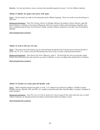 Exercise: For each quote below, create a sentence that smoothly integrates the quote. Try a few different methods: 
Method #1: Identify the speaker and context of the quote: 
Quote: "On this island, you walk too far and people speak a different language. Their own words reveal who belongs on 
what side" 
Background information: From The Farming of Bones by Edwidge Danticat, the speaker is Senora Valencia, page 304. 
Senora Valencia is referring to the island of Hispanola, which the countries of Haiti and the Dominican Republic share. 
She is speaking during the times that the dictator Trujillo had many Haitians murdered in and exiled from the Dominican 
Republic 
105 
Quote integrated into a sentence: 
Method #2: Lead in with your own idea: 
Quote: "They did not have the tanates to go up north and break through the wall of electric fences and enter the land of 
plenty, the U.S. of A., a land so rich that what garbage they throw away in one day could feed entire pueblos." 
Background information: From Macho! By Victor Villasenor, page 31. The book tells the story of young man named 
Roberto from Michoacan who risks himself to go north to California to work as an illegal alien picking fruit in California. 
Quote integrated into a sentence: 
Method #3: Formula (try using a good and dynamic verb): 
Quote: "Racial targeting and abuse by police is costly. U.S. taxpayers have paid tens of millions of dollars in police 
brutality lawsuits. Between 1992 and 1993, Los Angeles county alone paid more than $30 million to citizens victimized by 
police brutality." 
Background information: From The Color of Crime by Katheryn K. Russell , page 45 who writes about the ways in which 
African-Americans are misrepresented by the media and mistreated within the criminal system. 
Quote integrated into a sentence: 
 