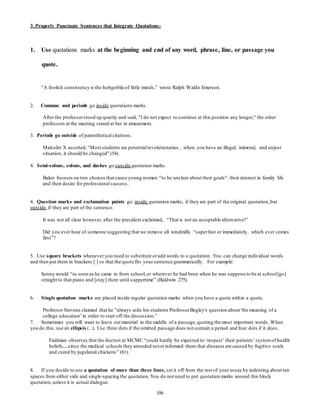 3. Properly Punctuate Sentences that Integrate Quotations: 
1. Use quotations marks at the beginning and end of any word, phrase, line, or passage you 
106 
quote. 
“A foolish consistency is the hobgoblin of little minds,” wrote Ralph Waldo Emerson. 
2. Commas and periods go inside quotations marks. 
After the professor stood up quietly and said, "I do not expect to continue at this position any longer," the other 
professors at the meeting stared at her in amazement. 
3. Periods go outside of parenthetical citations. 
Malcolm X asserted, “Most students are potential revolutionaries…when you have an illegal, immoral, and unjust 
situation, it should be changed" (54). 
4. Semi-colons, colons, and dashes go outside quotation marks. 
Baker focuses on two choices that cause young women "to be unclear about their goals": their interest in family life 
and their desire for professional success. 
4. Question marks and exclamation points go: inside quotation marks, if they are part of the original quotation, but 
outside, if they are part of the sentence. 
It was not all clear however, after the president exclaimed, “That is not an acceptable altern ative!” 
Did you ever hear of someone suggesting that we remove all windmills “super fast or immediately, which ever comes 
first”? 
5. Use square brackets whenever you need to substitute or add words to a quotation. You can change individual words 
and then put them in brackets [ ] so that the quote fits your sentence grammatically. For example: 
Sonny would “as soon as he came in from school, or wherever he had been when he was suppose to be at school [go] 
straight to that piano and [stay] there until s uppertime” (Baldwin 275). 
6. Single quotation marks are placed inside regular quotation marks when you have a quote within a quote. 
Professor Stevens claimed that he "always asks his students Professor Begley's question about 'the meaning of a 
college education’ in order to start off the discussion.” 
7. Sometimes you will want to leave out material in the middle of a passage, quoting the most important words. When 
you do this, use an ellipsis (...). Use three dots if the omitted passage does not contain a period and four dots if it does. 
Fadiman observes that the doctors at MCMC “could hardly be expected to ‘respect’ their patients’ system of health 
beliefs…since the medical schools they attended never informed them that diseases are caused by fugitive souls 
and cured by jugulated chickens” (61). 
8. If you decide to use a quotation of more than three lines, set it off from the rest of your essay by indenting about ten 
spaces from either side and single-spacing the quotation. You do not need to put quotation marks around this block 
quotation, unless it is actual dialogue. 
 
