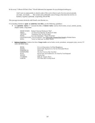 In the essay "A Room Of One's Own," Woolf elaborates her argument for psychological androgyny: 
And I went on amateurishly to sketch a plan of the soul so that in each of us two powers preside, 
one male, one female. . . . The normal and comfortable state of being is that when the two live in 
harmony together, spiritually cooperating. (Woolf 98) 
This passage resonates distinctly with Freud's own theories on... 
9. In deciding whether to quote or underline text titles, use the following guidelines: 
 Use quotation marks (“ ”) around the titles of shorter works such as short stories, essays, articles, poems, 
107 
chapter names, song names. 
SHORT STORY: Richard Christian Matheson's "Red" 
ESSAY: "A Tale of Two Sitcoms" by Steven D. Stark 
ARTICLE: "Generation Next" by Chris Smith 
POEM : Lois-Ann Yamanaka's "Haupu Mountain" 
CHAPTER NAME: "Let's Go Mexico!" from How to Be a Chicana Role Model by Michele Serros 
SONG: "Livin' La Vida Loca" by Ricky Martin 
 Italicize/Underline or italicize the titles of longer works such as books, novels, periodicals, newspapers, plays, movies, TV 
series, and album names. 
BOOK: Errors & Expectations by Mina Shaughnessy 
NOVEL: Island of the Sequined Love Nun by Christopher Moore 
PERIODICAL: Newsweek 
NEWSPAPER: The San Francisco Bay Guardian 
PLAY: Rosencrantz and Guildenstern Are Dead by Tom Stoppard 
MOVIE: Chicken Run 
TV SERIES: Buffy the Vampire Slayer 
ALBUM: Less Than Jake's Losing Streak 
 