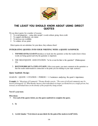 THE LEAST YOU SHOULD KNOW ABOUT USING DIRECT 
QUOTES 
108 
We use direct quotes for a number of reasons: 
 To avoid plagiarism – using other people’s words without giving them credit 
 To support and illustrate our claims 
 To increase our credibility 
 To validate all our points 
Direct quotes do not substitute for your ideas; they enhance them! 
INTIGRATING QUOTES INTO YOUR WRITING WITH A QUOTE SANDWICH: 
1. TOP BREAD/The LEAD-IN introduces or leads into the quotation so that the readers know whose 
words are being quoted and why the quotation is important. 
2. THE MEAT/QUOTE AND CITATION: “to be or not be that is the question” (Shakespeare 
22). 
3. BOTTOM BREAD/The EXPLANTAION: After every quote, you must comment on the quotation so 
that the reader understands its connection to the point you are making in your topic sentence. 
Quote Sandwich Recipe: 
LEAD-IN + QUOTE + CITATION + PERIOD + 1-3 sentences analyzing the quote’s importance. 
Example: In “Meanings of Community” Thomas Bender asserts, “The sense of self and community may be 
hard to distinguish”(1). What Bender means is that individuals no longer see themselves as a single person, but, 
instead, an individual takes on the identity of the people they hang around. 
Now it’s your turn: 
Directions: 
 For each of the quotes below, use the quote sandwich to complete the quote. 
1. In 
2. Astrid Alauda: “Te levision is an ane s thetic for the pain of the mode rn world”(444). 
 