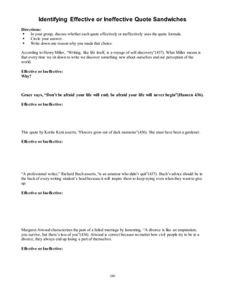 Identifying Effective or Ineffective Quote Sandwiches 
Directions: 
 In your group, discuss whether each quote effectively or ineffectively uses the quote formula. 
 Circle your answer. 
 Write down one reason why you made that choice. 
According to Henry Miller, “Writing, like life itself, is a voyage of self-discovery”(437). What Miller means is 
that every time we sit down to write we discover something new about ourselves and our perception of the 
world. 
109 
Effective or Ineffective: 
Why? 
Grace says, “Don’t be afraid your life will end; be afraid your life will never begin”(Hansen 436). 
Effective or Ineffective: 
This quote by Korita Kent asserts, “Flowers grow out of dark moments”(436). She must have been a gardener. 
Effective or Ineffective: 
“A professional writer,” Richard Bach asserts, “is an amateur who didn’t quit”(437). Bach’s advice should be in 
the back of every writing student’s head because it will inspire them to keep trying even when they want to give 
up. 
Effective or Ineffective: 
Margaret Atwood characterizes the pain of a failed marriage by lamenting, “A divorce is like an amputation; 
you survive, but there’s less of you”(434). Atwood is correct because no matter how civil people try to be in a 
divorce, they always end up losing a part of themselves. 
Effective or Ineffective: 
 