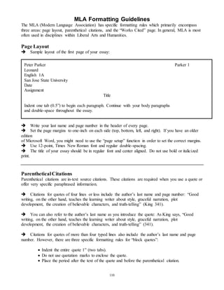 MLA Formatting Guidelines 
The MLA (Modern Language Association) has specific formatting rules which primarily encompass 
three areas: page layout, parenthetical citations, and the “Works Cited” page. In general, MLA is most 
often used in disciplines within Liberal Arts and Humanities. 
Page Layout  
Sample layout of the first page of your essay: 
Peter Parker Parker 1 
Leonard 
English 1A 
San Jose State University 
Date 
Assignment 
Write your last name and page number in the header of every page.  
Set the page margins to one-inch on each side (top, bottom, left, and right). If you have an older 
edition 
of Microsoft Word, you might need to use the “page setup” function in order to set the correct margins. 
Use 12-point, Times New Roman font and regular double-spacing. 
The title of your essay should be in regular font and center aligned. Do not use bold or italicized 
print. 
Parenthetical Citations 
Parenthetical citations are in-text source citations. These citations are required when you use a quote or 
offer very specific paraphrased information. 
 
Citations for quotes of four lines or less include the author’s last name and page number: “Good 
writing, on the other hand, teaches the learning writer about style, graceful narration, plot 
development, the creation of believable characters, and truth-telling” (King 341). 
 
You can also refer to the author’s last name as you introduce the quote: As King says, “Good 
writing, on the other hand, teaches the learning writer about style, graceful narration, plot 
development, the creation of believable characters, and truth-telling” (341). 
Citations for quotes of more than four typed lines also include the author’s last name and page 
number. However, there are three specific formatting rules for “block quotes”: 
 Indent the entire quote 1” (two tabs). 
 Do not use quotation marks to enclose the quote. 
 Place the period after the text of the quote and before the parenthetical citation. 
110 
 
Title 
Indent one tab (0.5”) to begin each paragraph. Continue with your body paragraphs 
and double-space throughout the essay. 
 