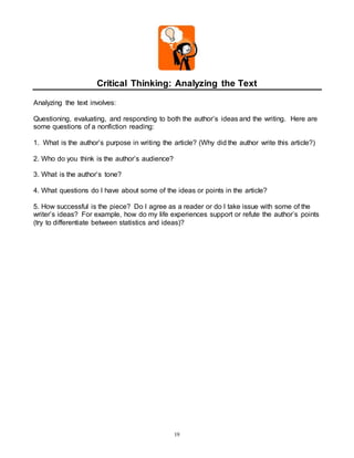 Critical Thinking: Analyzing the Text 
19 
Analyzing the text involves: 
Questioning, evaluating, and responding to both the author’s ideas and the writing. Here are 
some questions of a nonfiction reading: 
1. What is the author’s purpose in writing the article? (Why did the author write this article?) 
2. Who do you think is the author’s audience? 
3. What is the author’s tone? 
4. What questions do I have about some of the ideas or points in the article? 
5. How successful is the piece? Do I agree as a reader or do I take issue with some of the 
writer’s ideas? For example, how do my life experiences support or refute the author’s points 
(try to differentiate between statistics and ideas)? 
 