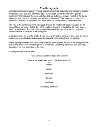 The Paragraph 
In American academic writing, a paragraph is the basic unit of writing. It is a series of related 
sentences about one idea called the topic. A paragraph usually begins with a general 
sentence that introduces the topic and often sets up a claim or analysis related to the thesis 
statement that needs to be developed within the paragraph. This sentence is commonly 
referred to as the topic sentence, and it tells what the paragraph is going to be about. 
The rest of the sentences in the paragraph provide the reader with specific support for the 
general topic sentence; that is, they either explain, describe, or illustrates the main ideas in 
the topic sentences. The main idea is called the controlling idea because it controls the 
information that is provided in the paragraph. 
A paragraph has no specific length. It may be as short as five sentences or as long as fifteen 
sentences; it need only be long enough to support the topic clearly and completely. 
Often a paragraph ends in a concluding sentence which signals the end of the paragraph and 
leaves the reader with important points to remember. Concluding sentences can also help 
transition from one main idea to the next. 
27 
A paragraph will look like this: 
Topic sentence (includes topic and opinion) 
Several sentences that support the topic sentence 
 
analyze 
explain 
describe 
illustrate 
comment 
concluding sentence 
 