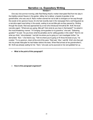 Narrative vs. Expository Writing 
Version 1 
One very hot summer morning, Little Red Riding Hood’s mother interrupted Red from her play in 
the brightly-colored flowers in the garden, telling her to deliver a basket of goodies to her 
grandmother, who was very ill. Red’s mother warned her not to talk to strangers on her way through 
the woods to her granny’s house, for she had recently read in the newspaper that a wolf disguised as 
a narcotics agent was lurking in the woods, waiting to accost little girls as they passed by. Striding 
through the woods, Red was approached by a man who introduced himself as Mr. Wolf, the local 
narcotics agent. “Where are you going, little girl? And what do you have in that basket?” he asked in 
the most threatening manner. “I’m bringing some goodies to my grandma,” she said. “Delivering 
goodies?” he said. “Do you know what the penalties are for selling goodies in this state?” “But it’s not 
what you think,” she protested. “Just tell me where you’re going so I can investigate further,” he 
demanded. “But—” she tried to say. “Tell me where you’re going or I’ll throw the book at you,” he 
snarled. “To my granny’s, down at the end of the pass,” Red said. “Aha,” said Mr. Wolf, who then got 
into his private helicopter he had hidden behind the trees. When Red arrived at her grandmother’s , 
Mr. Wolf was already waiting for her. “Darn,” she said, as he pounced on her and gobbled her up. 
28 
 What is the point of this paragraph? 
 How is this paragraph organized? 
 