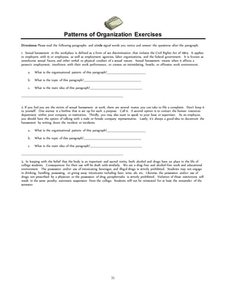Patterns of Organization Exercises 
Directions: Please read the following paragraphs and circle signal words you notice and answer the questions after the paragraph. 
1. Sexual harassment in the workplace is defined as a form of sex discrimination that violates the Civil Rights Act of 1964. It applies 
to employers with 15 or employees, as well as employment agencies, labor organizations, and the federal government. It is known as 
unwelcome sexual favors, and other verbal or physical conduct of a sexual nature. Sexual harassment means when it affects a 
person’s employment, interferers with their work performance, or creates an intimidating, hostile, or offensive work environment. 
a. What is the organizational pattern of this paragraph?___________________________________ 
b. What is the topic of this paragraph?____________________________________________________ 
c. What is the main idea of this paragraph?_______________________________________________ 
_____________________________________________________________________________________________ 
2. If you feel you are the victim of sexual harassment at work, there are several routes you can take to file a complaint. Don’t keep it 
to yourself. One avenue is a hotline that is set up for such a purpose. Call it. A second option is to contact the human resources 
department within your company or institution. Thirdly, you may also want to speak to your boss or supervisor. As an employee, 
you should have the option of talking with a male or female company representative. Lastly, it’s always a good idea to document the 
harassment by writing down the incident or incidents. 
a. What is the organizational pattern of this paragraph?___________________________________ 
b. What is the topic of this paragraph?____________________________________________________ 
c. What is the main idea of this paragraph?_______________________________________________ 
_____________________________________________________________________________________________ 
3. In keeping with the belief that the body is an important and sacred entity, both alcohol and drugs have no place in the life of 
college students. Consequences for their use will be dealt with similarly. We are a drug-free and alcohol-free work and educational 
environment. The possession and/or use of intoxicating beverages and illegal drugs is strictly prohibited. Students may not engage 
in drinking, handling, possessing, or giving away intoxicants including beer, wine, ale, etc. Likewise, the possession and/or use of 
drugs not prescribed by a physician or the possession of drug paraphernalia is strictly prohibited. Violation of these restrictions will 
result in the same penalty: automatic suspension from the college. Students will not be reinstated for at least the remainder of the 
semester. 
31 
 