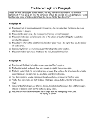 The Interior Logic of a Paragraph 
These are real paragraphs by real writers, but they have been scrambled. Try to reach 
agreement in your group on how the sentences should be ordered for each paragraph. Figure 
out how you know what the order should be. Is one harder than the other? 
33 
Paragraph #1 
a) They keep track of blooming dogwood in the spring—the more abundant the blooms, the more 
bitter the cold in January. 
b) They watch the acorn crop—the more acorns, the more severe the season. 
c) They examine the size and shape and color of the spleens of butchered hogs for clues to the 
severity of the season. 
d) They observe where white-faced hornets place their paper nests—the higher they are, the deeper 
will be the snow. 
e) Back country farmers use numerous superstitions to predict winter weather. 
f) They examine their corn husks–the thicker the husk, the colder the winter. 
Paragraph #2 
a) Then they will find that the food in no way resembles Mom’s cooking. 
b) The furnishings look as though they were bought at a Motel 6 warehouse sale. 
c) The lucky student finds his roommate snores or hangs dirty socks on the lampshade; the unlucky 
student discovers his roommate is a practicing steel drum enthusiast. 
d) New dorm residents usually make several unpleasant discoveries during their first week. 
e) Finally, their roommates are likely to be as irritating as siblings, but in unfamiliar and eccentric 
ways. 
f) Instead of Beef Wellington and Cherries Jubilee, the students choke down thin, cold hamburgers 
followed by coconut cream pie that tastes like gluey cotton. 
g) First, they will notice that their rooms are no larger than the average dog house, and 
are equally as barren. 
 