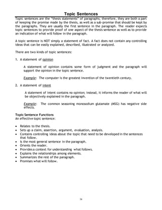 Topic Sentences 
Topic sentences are the “thesis statements” of paragraphs; therefore, they are both a part 
of keeping the promise made by the thesis, as well as a sub-promise that should be kept by 
the paragraphs. They are usually the first sentence in the paragraph. The reader expects 
topic sentences to provide proof of one aspect of the thesis sentence as well as to provide 
an indication of what will follow in the paragraph. 
A topic sentence is NOT simply a statement of fact. A fact does not contain any controlling 
ideas that can be easily explained, described, illustrated or analyzed. 
34 
There are two kinds of topic sentences: 
1. A statement of opinion 
A statement of opinion contains some form of judgment and the paragraph will 
support the opinion in the topic sentence. 
Example: The computer is the greatest invention of the twentieth century. 
2. A statement of intent 
A statement of intent contains no opinion; instead, it informs the reader of what will 
be objectively explained in the paragraph. 
Example: The common seasoning monosodium glutamate (MSG) has negative side 
effects. 
Topic Sentence Functions 
An effective topic sentence: 
 Relates to the thesis. 
 Sets up a claim, assertion, argument, evaluation, analysis. 
 Contains controlling ideas about the topic that need to be developed in the sentences 
that follow. 
 Is the most general sentence in the paragraph. 
 Orients the reader. 
 Provides a context for understanding what follows. 
 Explains the relationships among elements. 
 Summarizes the rest of the paragraph. 
 Promises what will follow. 
 