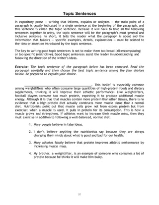 Topic Sentences 
In expository prose — writing that informs, explains or analyzes — the main point of a 
paragraph is usually indicated in a single sentence at the beginning of the paragraph, and 
this sentence is called the topic sentence. Because it will have to hold all the following 
sentences together in unity, the topic sentence will be the paragraph’s most general and 
inclusive sentence. In short, it tells the reader what the paragraph is about and the 
information that follows — specific examples, details, explanations — must be related to 
the idea or assertion introduced by the topic sentence. 
The key to writing good topic sentences is not to make them too broad (all-encompassing) 
or too specific (restrictive). Good topic sentences assist the reader in understanding and 
following the direction of the writer’s ideas. 
Exercise: The topic sentence of the paragraph below has been removed. Read the 
paragraph carefully and then choose the best topic sentence among the four choices 
below. Be prepared to explain your choice. 
___________________________________________. This belief is especially common 
among weightlifters who often consume large quantities of high-protein foods and dietary 
supplements, thinking it will improve their athletic performance. Like weightlifters, 
football players consume too much protein, expecting it to produce additional muscle 
energy. Although it is true that muscles contain more protein than other tissues, there is no 
evidence that a high-protein diet actually constructs more muscle tissue than a normal 
diet. Nutritionists point out that muscle cells grow not from excess protein but from 
exercise: when a muscle is used, it pulls in protein for its consumption. This is how a 
muscle grows and strengthens. If athletes want to increase their muscle mass, then they 
must exercise in addition to following a well-balanced, normal diet. 
1. Many people believe in false ideas. 
2. I don’t believe anything the nutritionists say because they are always 
changing their minds about what is good and bad for our health. 
3. Many athletes falsely believe that protein improves athletic performance by 
37 
increasing muscle mass. 
4. My brother, a weightlifter, is an example of someone who consumes a lot of 
protein because he thinks it will make him bulky. 
 