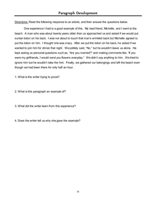 Paragraph Development 
Directions: Read the following response to an article, and then answer the questions below. 
One experience I had is a good example of this. My best friend, Michelle, and I went to the 
beach. A man who was about twenty years older than us approached us and asked if we would put 
suntan lotion on his back. I was not about to touch that man’s wrinkled back but Michelle agreed to 
put the lotion on him. I thought she was crazy. After we put the lotion on his back, he asked if we 
wanted to join him for dinner that night. We politely said, “No,” but he wouldn’t leave us alone. He 
kept asking us personal questions such as, “Are you married?” and making comments like, “If you 
were my girlfriends, I would send you flowers everyday.” We didn’t say anything to him. We tried to 
ignore him but he wouldn’t take the hint. Finally, we gathered our belongings and left the beach even 
though we had been there for only half an hour. 
38 
1. What is the writer trying to prove? 
2. What is this paragraph an example of? 
3. What did the writer learn from this experience? 
4. Does the writer tell us why she gave the example? 
 