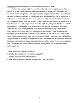 Directions: Read the following paragraph and answer the questions below. 
I believe that Jacoby is right when she states, “The code of feminine politeness, instilled in 
girlhood, is no help in dealing with the unwanted approaches of strange men. Our mothers didn’t 
teach us to tell a man to get lost…” One experience I had is a good example of this. My best friend, 
Michelle, and I went to the beach. A man who was about twenty years older than us approached us 
and asked if we would put suntan lotion on his back. I was not about to touch that man’s wrinkled 
back but Michelle agreed to put lotion on him. I thought she was crazy. After we put the lotion on his 
back, he asked if we wanted to join him for dinner that night. We politely said, “No,” but he wouldn’t 
leave us alone. He kept asking us personal questions such as, “Are you married?” and making 
comments like, “If you were my girlfriends, I would send you flowers everyday.” We didn’t say 
anything to him. We tried to ignore him, but he wouldn’t take the hint. Finally, we gathered our 
belongings and left the beach even though we had been there for only half an hour. Later, when I 
asked Michelle why she agreed to put lotion on his back, she said, “I couldn’t be rude.” At first, I was 
angry at Michelle for not saying anything to him but now I realize I was just as guilty as her. Instead of 
being rude and telling him to get lost, I, along with Michelle, left the beach. If I had said something to 
him, if I had broken the “code of feminine politeness,” we might have had an enjoyable time and 
gotten a great tan. 
1. How are the two paragraphs different? 
2. What is the main point of this second paragraph? 
3. What is used to support the main point? 
4. How does the writer connect the example back to the main point? 
39 
 