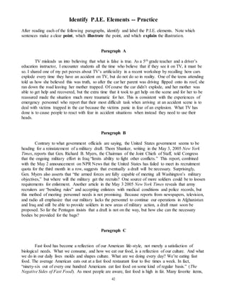 Identify P.I.E. Elements -- Practice 
After reading each of the following paragraphs, identify and label the P.I.E. elements. Note which 
sentences make a clear point, which illustrate the point, and which explain the illustration. 
Paragraph A 
TV misleads us into believing that what is false is true. As a 5th grade teacher and a driver’s 
education instructor, I encounter students all the time who believe that if they see it on TV, it must be 
so. I shared one of my pet peeves about TV’s artificiality in a recent workshop by recalling how cars 
explode every time they have an accident on TV, but do not do so in reality. One of the teens attending 
told us how she believed this was truth, so after the car her parent was driving flipped onto its roof, she 
ran down the road leaving her mother trapped. Of course the car didn’t explode, and her mother was 
able to get help and recovered, but the extra time that it took to get help on the scene and for her to be 
reassured made the situation much more traumatic for her. This is consistent with the experiences of 
emergency personnel who report that their most difficult task when arriving at an accident scene is to 
deal with victims trapped in the car because the victims panic in fear of an explosion. What TV has 
done is to cause people to react with fear in accident situations when instead they need to use their 
heads. 
Paragraph B 
Contrary to what government officials are saying, the United States government seems to be 
heading for a reinstatement of a military draft. Thom Shanker, writing in the May 3, 2005 New York 
Times, reports that Gen. Richard B. Myers, the Chairman of the Joint Chiefs of Staff, told Congress 
that the ongoing military effort in Iraq “limits ability to fight other conflicts.” This report, combined 
with the May 2 announcement on NPR News that the United States has failed to meet its recruitment 
quota for the third month in a row, suggests that eventually a draft will be necessary. Surprisingly, 
Gen. Myers also asserts that “the armed forces are fully capable of meeting all Washington’s military 
objectives,” but where will the military get the recruits? One source of more soldiers could be to loosen 
requirements for enlistment. Another article in the May 3 2005 New York Times reveals that army 
recruiters are “bending rules” and accepting enlistees with medical conditions and police records, but 
this method of meeting personnel needs is not promising. Because reports from newspapers, television, 
and radio all emphasize that our military lacks the personnel to continue our operations in Afghanistan 
and Iraq and still be able to provide soldiers in new areas of military action, a draft must soon be 
proposed. So far the Pentagon insists that a draft is not on the way, but how else can the necessary 
bodies be provided for the bags? 
Paragraph C 
Fast food has become a reflection of our American life-style, not merely a satisfaction of 
biological needs. What we consume, and how we eat our food, is a reflection of our culture. And what 
we do in our daily lives molds and shapes culture. What are we doing every day? We’re eating fast 
food. The average American eats out at a fast food restaurant four to five times a week. In fact, 
“ninety-six out of every one hundred Americans eat fast food on some kind of regular basis.” (The 
Negative Sides of Fast Food). As most people are aware, fast food is high in fat. Many favorite items, 
42 
 