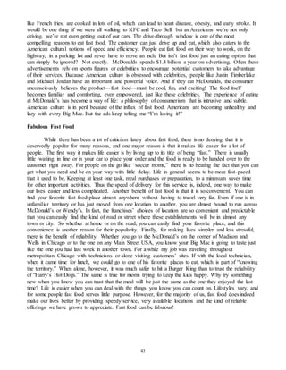 like French fries, are cooked in lots of oil, which can lead to heart disease, obesity, and early stroke. It 
would be one thing if we were all walking to KFC and Taco Bell, but as Americans we’re not only 
driving, we’re not even getting out of our cars. The drive-through window is one of the most 
compelling reasons to eat fast food. The customer can just drive up and eat, which also caters to the 
American cultural notions of speed and efficiency. People eat fast food on their way to work, on the 
highway, in a parking lot and never have to move an inch. But isn’t fast food just an eating option that 
can simply be ignored? Not exactly. McDonalds spends $1.4 billion a year on advertising. Often these 
advertisements rely on sports figures or celebrities to encourage potential customers to take advantage 
of their services. Because American culture is obsessed with celebrities, people like Justin Timberlake 
and Michael Jordan have an important and powerful voice. And if they eat McDonalds, the consumer 
unconsciously believes the product—fast food—must be cool, fun, and exciting! The food itself 
becomes familiar and comforting, even empowered, just like these celebrities. The experience of eating 
at McDonald’s has become a way of life: a philosophy of consumerism that is intrusive and subtle. 
American culture is in peril because of the influx of fast food. Americans are becoming unhealthy and 
lazy with every Big Mac. But the ads keep telling me “I’m loving it!” 
43 
Fabulous Fast Food 
While there has been a lot of criticism lately about fast food, there is no denying that it is 
deservedly popular for many reasons, and one major reason is that it makes life easier for a lot of 
people. The first way it makes life easier is by living up to its title of being “fast.” There is usually 
little waiting in line or in your car to place your order and the food is ready to be handed over to the 
customer right away. For people on the go like “soccer moms,” there is no beating the fact that you can 
get what you need and be on your way with little delay. Life in general seems to be more fast-paced 
that it used to be. Keeping at least one task, meal purchases or preparation, to a minimum saves time 
for other important activities. Thus the speed of delivery for this service is, indeed, one way to make 
our lives easier and less complicated. Another benefit of fast food is that it is so convenient. You can 
find your favorite fast food place almost anywhere without having to travel very far. Even if one is in 
unfamiliar territory or has just moved from one location to another, you are almost bound to run across 
McDonald’s or Wendy’s. In fact, the franchises’ choices of location are so convenient and predictab le 
that you can easily find the kind of road or street where these establishments will be in almost any 
town or city. So whether at home or on the road, you can easily find your favorite place, and this 
convenience is another reason for their popularity. Finally, for making lives simpler and less stressful, 
there is the benefit of reliability. Whether you go to the McDonald’s on the corner of Madison and 
Wells in Chicago or to the one on any Main Street USA, you know your Big Mac is going to taste just 
like the one you had last week in another town. For a while my job was traveling throughout 
metropolitan Chicago with technicians or alone visiting customers’ sites. If with the local technician, 
when it came time for lunch, we could go to one of his favorite places to eat, which is part of “knowing 
the territory.” When alone, however, it was much safer to hit a Burger King than to trust the reliability 
of “Harry’s Hot Dogs.” The same is true for moms trying to keep the kids happy. Why try something 
new when you know you can trust that the meal will be just the same as the one they enjoyed the last 
time? Life is easier when you can deal with the things you know you can count on. Lifestyles vary, and 
for some people fast food serves little purpose. However, for the majority of us, fast food does indeed 
make our lives better by providing speedy service, very available locations and the kind of reliable 
offerings we have grown to appreciate. Fast food can be fabulous! 
 