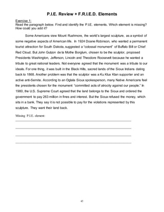 P.I.E. Review + F.R.I.E.D. Elements 
Exercise 1: 
Read the paragraph below. Find and identify the P.I.E. elements. Which element is missing? 
How could you add it? 
Some Americans view Mount Rushmore, the world’s largest sculpture, as a symbol of 
some negative aspects of American life. In 1924 Doane Robinson, who wanted a permanent 
tourist attraction for South Dakota, suggested a “colossal monument” of Buffalo Bill or Chief 
Red Cloud. But John Gutzon de la Mothe Borglum, chosen to be the sculptor, proposed 
Presidents Washington, Jefferson, Lincoln and Theodore Roosevelt because he wanted a 
tribute to great national leaders. Not everyone agreed that the monument was a tribute to our 
ideals. For one thing, it was built in the Black Hills, sacred lands of the Sioux Indians dating 
back to 1868. Another problem was that the sculptor was a Ku Klux Klan supporter and an 
active anti-Semite. According to an Oglala Sioux spokesperson, many Native Americans feel 
the presidents chosen for the monument “committed acts of atrocity against our people.” In 
1980, the U.S. Supreme Court agreed that the land belongs to the Sioux and ordered the 
government to pay 263 million in fines and interest. But the Sioux refused the money, which 
sits in a bank. They say it is not possible to pay for the violations represented by this 
sculpture. They want their land back. 
Missing P.I.E. element: 
________________________________________________________________________ 
________________________________________________________________________ 
________________________________________________________________________ 
________________________________________________________________________ 
45 
 