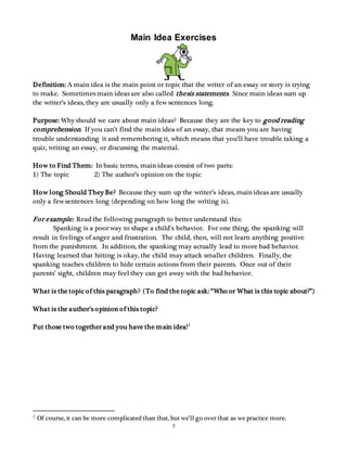 Main Idea Exercises 
Definition: A main idea is the main point or topic that the writer of an essay or story is trying 
to make. Sometimes main ideas are also called thesis statements. Since main ideas sum up 
the writer’s ideas, they are usually only a few sentences long. 
Purpose: Why should we care about main ideas? Because they are the key to good reading 
comprehension. If you can’t find the main idea of an essay, that means you are having 
trouble understanding it and remembering it, which means that you’ll have trouble taking a 
quiz, writing an essay, or discussing the material. 
How to Find Them: In basic terms, main ideas consist of two parts: 
1) The topic 2) The author’s opinion on the topic 
How long Should They Be? Because they sum up the writer’s ideas, main ideas are usually 
only a few sentences long (depending on how long the writing is). 
For example: Read the following paragraph to better understand this: 
Spanking is a poor way to shape a child’s behavior. For one thing, the spanking will 
result in feelings of anger and frustration. The child, then, will not learn anything positive 
from the punishment. In addition, the spanking may actually lead to more bad behavior. 
Having learned that hitting is okay, the child may attack smaller children. Finally, the 
spanking teaches children to hide certain actions from their parents. Once out of their 
parents’ sight, children may feel they can get away with the bad behavior. 
What is the topic of this paragraph? (To find the topic ask: “Who or What is this topic about?”) 
5 
What is the author’s o pinion o f this topic? 
Put those two together and you have the main idea! 1 
1 Of course, it can be more complicated than that, but we’ll go over that as we practice more. 
 