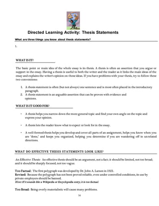 Directed Learning Activity: Thesis Statements 
What are three things you know about thesis statements? 
54 
1. 
WHAT IS IT? 
The basic point or main idea of the whole essay is its thesis. A thesis is often an assertion that you argue or 
support in the essay. Having a thesis is useful to both the writer and the reader as it links the main ideas of the 
essay and explains the writer's opinion on those ideas. If you have problems with your thesis, try to follow these 
two conventions: 
1. A thesis statement is often (but not always) one sentence and is most often placed in the introductory 
paragraph. 
2. A thesis statement is an arguable assertion that can be proven with evidence and 
opinions. 
WHAT IS IT GOOD FOR? 
• A thesis helps you narrow down the more general topic and find your own angle on the topic and 
express your opinion. 
• A thesis lets the reader know what to expect or look for in the essay. 
• A well-formed thesis helps you develop and cover all parts of an assignment, helps you know when you 
are "done," and keeps you organized, helping you determine if you are wandering off in unrelated 
directions. 
WHAT DO EFFECTIVE THESIS STATEMENTS LOOK LIKE? 
An Effective Thesis: An effective thesis should be an argument, not a fact; it should be limited, not too broad; 
and it should be sharply focused, not too vague. 
Too Factual: The first polygraph was developed by Dr. John A. Larson in 1921. 
Revised: Because the polygraph has not been proved reliable, even under controlled conditions, its use by 
private employers should be banned. 
Hint: If i t sounds like a Wikipedia or Encyclopedia entry, i t is too factual. 
Too Broad: Being overly materialistic will cause many problems. 
 