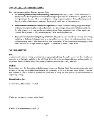 56 
HOW DO I CREATE A THESIS STATEMENT? 
There are many approaches…here are some methods: 
• Answer the question or respond to the writing task directly: One way to create a thesis statement is to 
directly answer the assigned question or if the writing assignment is not in the form of a question, then 
by responding to the task. When responding to a writing assignment, be sure that you have responded 
directly to what is being asked. Make sure that you address all parts of the assignment. 
• Brainstorm and freewrite to discover your argument: If there is no specific writing assignment, begin 
by brainstorming (listing key words and concepts) and freewriting (writing informally) on your topic. 
See what emerges as to what specific aspects interest you. State your opinion one of these aspects and 
examine the significance. Why is this important? What are the implications? 
• Connect your ideas under one joining sentence: If you have done some brainstorming, freewriting, 
outlining or drafting of the paper, and have many ideas but not a thesis yet, look at your main ideas or 
main supporting points. What do these ideas have in common? What overall argument connects those 
ideas? What do all the topic sentences suggest? Answer this to create a thesis. Make 
WHERE DO I PUT IT? 
DO: 
Academic and business writing uses the thesis as a power play, letting the reader know what the writer has set 
out to do, so as the reader reads, he or she will think, "Wow, this writer sure has good insight and support for her 
argument." In this kind of writing, the thesis appears in the introduction or very soon after. 
DON’T : 
Some writers have the thesis at the end of the essay on purpose, thinking that if they save the main point until 
the end of the essay, the reader is forced to read the entire essay to discover the main point. While it's true that 
this happens in a lot of narratives (stories) and fiction, this is rarely the most effective place for the thesis in 
expository writing. 
Thesis Check-In Quiz: 
1. True/False: A Thesis should be a fact. 
2. What are one ways to come up with a thesis? 
3. Where in an essay does your thesis go? 
 
