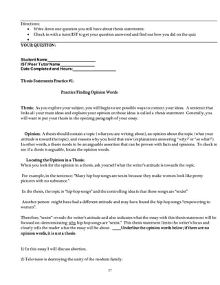 57 
Directions: 
 Write down one question you still have about thesis statements: 
 Check in with a tutor/IST to get your question answered and find out how you did on the quiz 
 
YOUR QUESTION: 
Student Name______________________ 
IST/Peer Tutor Name________________ 
Date Completed and Hours:____________________ 
Thesis Statements Practice #1: 
Practice Finding Opinion Words 
Thesis: As you explore your subject, you will begin to see possible ways to connect your ideas. A sentence that 
links all your main ideas and explains your opinion on those ideas is called a thesis statement . Generally, you 
will want to put your thesis in the opening paragraph of your essay. 
Opinion: A thesis should contain a topic (what you are writing about), an opinion about the topic (what your 
attitude is toward the topic), and reasons why you hold that view (explanations answering “why? ” or “so what? ”). 
In other words, a thesis needs to be an arguable assertion that can be proven with facts and opinions. To check to 
see if a thesis is arguable, locate the opinion words. 
Locating the Opinion in a Thesis: 
When you look for the opinion in a thesis, ask yourself what the writer’s attitude is towards the topic. 
For example, in the sentence: “Many hip-hop songs are sexist because they make women look like pretty 
pictures with no substance.” 
In the thesis, the topic is “hip-hop songs” and the controlling idea is that these songs are “sexist” 
Another person might have had a different attitude and may have found the hip-hop songs “empowering to 
women”. 
Therefore, “sexist” reveals the writer’s attitude and also indicates what the essay with this thesis statement will be 
focused on: demonstrating why hip-hop songs are “sexist.” This thesis statement limits the writer’s focus and 
clearly tells the reader what the essay will be about. Underline the opinion words below; if there are no 
opinion words, it is not a thesis: 
1) In this essay I will discuss abortion. 
2) Television is destroying the unity of the modern family. 
 
