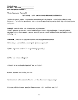Student Name______________________ 
IST/Peer Tutor Name________________ 
Date Completed and Hours:____________________ 
59 
Thesis Statements –Practice #2 
Developing Thesis Statements in Response to Questions 
You will frequently need to formulate your thesis statements in response to questions provided by your 
instructors. The following questions or statements are designed to give you practice in developing such thesis 
statements. 
Example: Question: What well known person do you admire? 
Answer: Barbara Lee should be commended for embracing her responsibilities as a US, representative, 
particularly when she would not grant the relatively inexperienced President George Bush full power in 
declaring war. 
Exercise 4: Answer the follow questions and create strong thesis statements. 
1) How do you account for the rise of sports figures as superstars? 
2) What arguments are there for or against single parenting? 
3) What does it mean to be poor? 
4) Should racial profiling be legalized? Why or why not? 
6) What place has television in your life? 
7) Is there more or less racism in America now than there was twenty years ago? 
8) If you could live in some age other than your own, which would it be and why? 
 