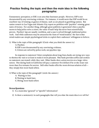 Practice finding the topic and then the main idea in the following 
paragraphs: 
Extrasensory perception, or ESP, is an area that fascinates people. However, ESP is not 
documented by any convincing evidence. For instance, it would seem that ESP would be an 
excellent way of winning at games of chance, such as are played at gambling casinos. But 
casino owners in Las Vegas and Atlantic City report no problem with “psychics” winning great 
sums of money. For another thing, although great publicity is generated when a psychic 
seems to help police solve a crime, the value of such help has never been scientifically 
proven. Psychics’ tips are usually worthless, and a case is solved through traditional police 
work. And while audiences may be amazed at the feats of “mind readers,” the fact is that 
mind readers use simple psychological tricks to exploit their audiences’ willingness to believe. 
1) What is the topic of this paragraph? (Circle what you think the answer is.) 
A. Psychics 
B. ESP is not documented by any convincing evidence. 
C. Crimes are solved by police work, not psychics tips. 
In response to customers’ bitter complaints about long lines, banks are trying new ways 
to shorten the wait or at least to make it more pleasant. One bank provides coffee and cookies 
so customers can munch while they wait. Other banks show action movies on a large video 
screen. One daring bank in California will pay a customer five dollars if he or she must wait 
more than five minutes for service. Still other banks offer the most obvious solution of all— 
they simply hire more bank tellers. 
1) What is the topic of this paragraph? (circle the answer.) 
6 
A. Waiting in line 
B. Waiting in bank lines 
C. Hiring more bank tellers 
Bonus Questions: 
1) Is a main idea “general” or “specific” information? 
2) Is there a sentence(s) in each paragraphs that tell you what the main idea is or will be? 
 