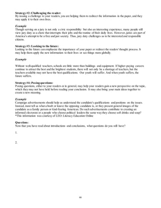 Strategy #2: Challenging the reader: 
By issuing a challenge to your readers, you are helping them to redirect the information in the paper, and they 
may apply it to their own lives. 
Example 
Though serving on a jury is not only a civic responsibility but also an interesting experience, many people still 
view jury duty as a chore that interrupts their jobs and the routine of their daily lives. However, juries are part of 
America's attempt to be a free and just society. Thus, jury duty challenges us to be interested and responsible 
citizens. 
Strategy #3: Looking to the future: 
Looking to the future can emphasize the importance of your paper or redirect the readers' thought process. It 
may help them apply the new information to their lives or see things more globally. 
66 
Example 
Without well-qualified teachers, schools are little more than buildings and equipment. If higher-paying careers 
continue to attract the best and the brightest students, there will not only be a shortage of teachers, but the 
teachers available may not have the best qualifications. Our youth will suffer. And when youth suffers, the 
future suffers. 
Strategy #4: Posing questions: 
Posing questions, either to your readers or in general, may help your readers gain a new perspective on the topic, 
which they may not have held before reading your conclusion. It may also bring your main ideas together to 
create a new meaning. 
Example 
Campaign advertisements should help us understand the candidate's qualifications and positions on the issues. 
Instead, most tell us what a boob or knave the opposing candidate is, or they present general images of the 
candidate as a family person or God-fearing American. Do such advertisements contribute to creating an 
informed electorate or a people who choose political leaders the same way they choose soft drinks and soap? 
*This information was courtesy of LEO: Literacy Education Online 
Questions: 
Now that you have read about introductions and conclusions, what questions do you still have? 
1. 
2. 
 