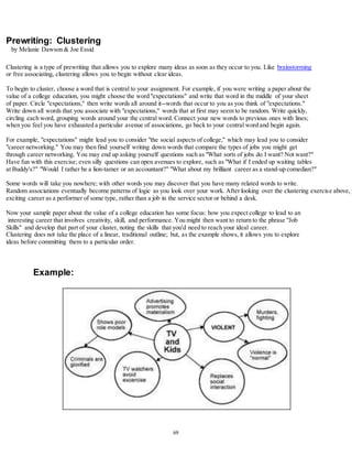 69 
Prewriting: Clustering 
by Melanie Dawson & Joe Essid 
Clustering is a type of prewriting that allows you to explore many ideas as soon as they occur to you. Like brainstorming 
or free associating, clustering allows you to begin without clear ideas. 
To begin to cluster, choose a word that is central to your assignment. For example, if you were writing a paper about the 
value of a college education, you might choose the word "expectations" and write that word in the middle of your sheet 
of paper. Circle "expectations," then write words all around it--words that occur to you as you think of "expectations." 
Write down all words that you associate with "expectations," words that at first may seem to be random. Write quickly, 
circling each word, grouping words around your the central word. Connect your new words to previous ones with lines; 
when you feel you have exhausted a particular avenue of associations, go back to your central word and begin again. 
For example, "expectations" might lead you to consider "the social aspects of college," which may lead you to consider 
"career networking." You may then find yourself writing down words that compare the types of jobs you might get 
through career networking. You may end up asking yourself questions such as "What sorts of jobs do I want? Not want?" 
Have fun with this exercise; even silly questions can open avenues to explore, such as "What if I ended up waiting tables 
at Buddy's?" "Would I rather be a lion-tamer or an accountant?" "What about my brilliant career as a stand-up comedian?" 
Some words will take you nowhere; with other words you may discover that you have many related words to write. 
Random associations eventually become patterns of logic as you look over your work. After looking over the clustering exercise above, you exciting career as a performer of some type, rather than a job in the service sector or behind a desk. 
Now your sample paper about the value of a college education has some focus: how you expect college to lead to an 
interesting career that involves creativity, skill, and performance. You might then want to return to the phrase "Job 
Skills" and develop that part of your cluster, noting the skills that you'd need to reach your ideal career. 
Clustering does not take the place of a linear, traditional outline; but, as the example shows, it allows you to explore 
ideas before committing them to a particular order. 
Example: 
 