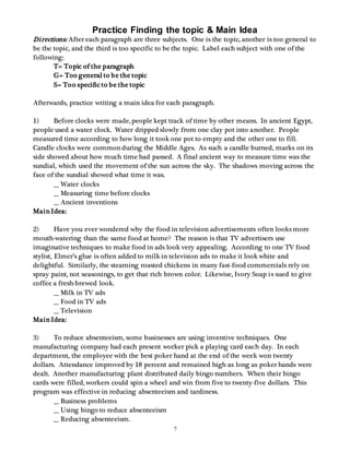 Practice Finding the topic & Main Idea 
Directions: After each paragraph are three subjects. One is the topic, another is too general to 
be the topic, and the third is too specific to be the topic. Label each subject with one of the 
following: 
7 
T= Topic of the paragraph 
G= Too general to be the topic 
S= Too specific to be the topic 
Afterwards, practice writing a main idea for each paragraph. 
1) Before clocks were made, people kept track of time by other means. In ancient Egypt, 
people used a water clock. Water dripped slowly from one clay pot into another. People 
measured time according to how long it took one pot to empty and the other one to fill. 
Candle clocks were common during the Middle Ages. As such a candle burned, marks on its 
side showed about how much time had passed. A final ancient way to measure time was the 
sundial, which used the movement of the sun across the sky. The shadows moving across the 
face of the sundial showed what time it was. 
__ Water clocks 
__ Measuring time before clocks 
__ Ancient inventions 
Main Idea: 
2) Have you ever wondered why the food in television advertisements often looks more 
mouth-watering than the same food at home? The reason is that TV advertisers use 
imaginative techniques to make food in ads look very appealing. According to one TV food 
stylist, Elmer’s glue is often added to milk in television ads to make it look white and 
delightful. Similarly, the steaming roasted chickens in many fast-food commercials rely on 
spray paint, not seasonings, to get that rich brown color. Likewise, Ivory Soap is sued to give 
coffee a fresh-brewed look. 
__ Milk in TV ads 
__ Food in TV ads 
__ Television 
Main Idea: 
3) To reduce absenteeism, some businesses are using inventive techniques. One 
manufacturing company had each present worker pick a playing card each day. In each 
department, the employee with the best poker hand at the end of the week won twenty 
dollars. Attendance improved by 18 percent and remained high as long as poker hands were 
dealt. Another manufacturing plant distributed daily bingo numbers. When their bingo 
cards were filled, workers could spin a wheel and win from five to twenty-five dollars. This 
program was effective in reducing absenteeism and tardiness. 
__ Business problems 
__ Using bingo to reduce absenteeism 
__ Reducing absenteeism. 
 